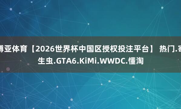博亚体育【2026世界杯中国区授权投注平台】 热门.寄生虫.GTA6.KiMi.WWDC.懂淘