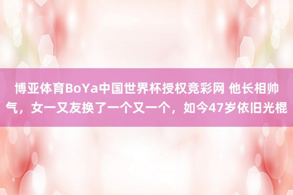 博亚体育BoYa中国世界杯授权竞彩网 他长相帅气,女一又友换了一个又一个,如今47岁依旧光棍