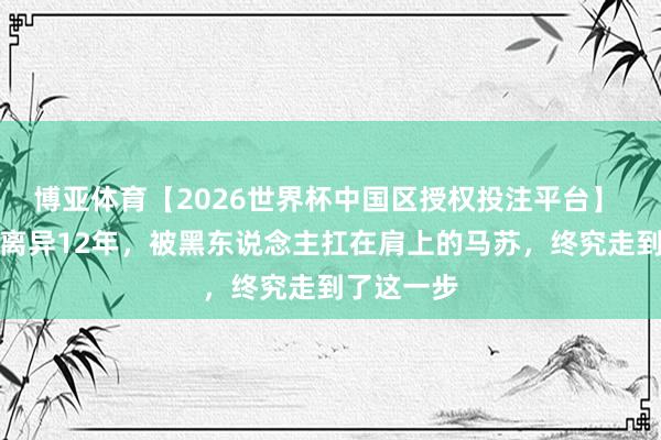 博亚体育【2026世界杯中国区授权投注平台】 和孔令辉离异12年,被黑东说念主扛在肩上的马苏,终究走到了这一步
