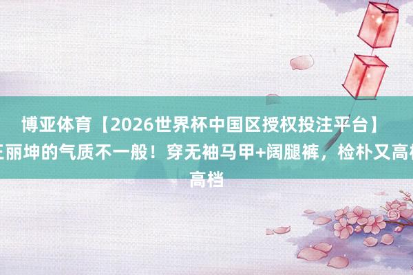 博亚体育【2026世界杯中国区授权投注平台】 王丽坤的气质不一般!穿无袖马甲+阔腿裤,检朴又高档