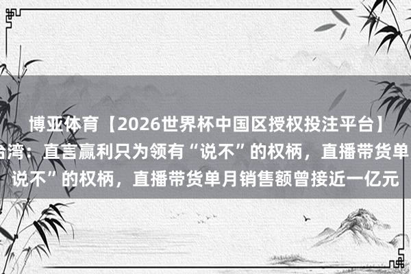 博亚体育【2026世界杯中国区授权投注平台】 郝劭文谈及假寓中国台湾：直言赢利只为领有“说不”的权柄，直播带货单月销售额曾接近一亿元