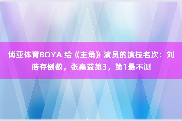 博亚体育BOYA 给《主角》演员的演技名次:刘浩存倒数,张嘉益第3,第1最不测