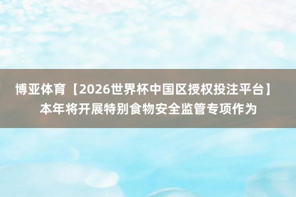 博亚体育【2026世界杯中国区授权投注平台】 本年将开展特别食物安全监管专项作为