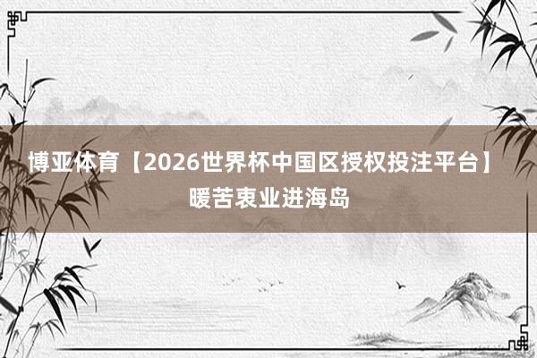博亚体育【2026世界杯中国区授权投注平台】 暖苦衷业进海岛