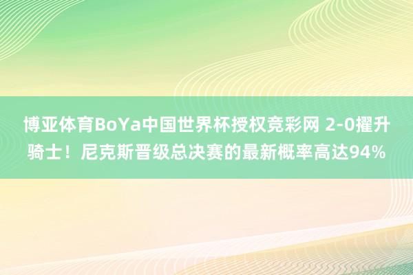 博亚体育BoYa中国世界杯授权竞彩网 2-0擢升骑士！尼克斯晋级总决赛的最新概率高达94%