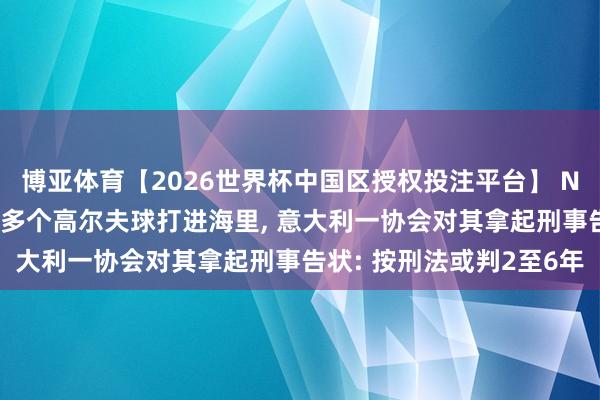 博亚体育【2026世界杯中国区授权投注平台】 NBA球星詹姆斯度假时将多个高尔夫球打进海里, 意大利一协会对其拿起刑事告状: 按刑法或判2至6年