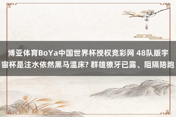 博亚体育BoYa中国世界杯授权竞彩网 48队版宇宙杯是注水依然黑马温床? 群雄獠牙已露、阻隔陪跑