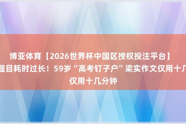 博亚体育【2026世界杯中国区授权投注平台】 前边题目耗时过长!59岁“高考钉子户”梁实作文仅用十几分钟
