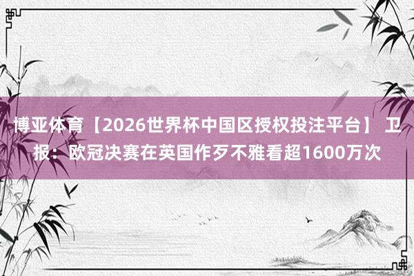 博亚体育【2026世界杯中国区授权投注平台】 卫报：欧冠决赛在英国作歹不雅看超1600万次