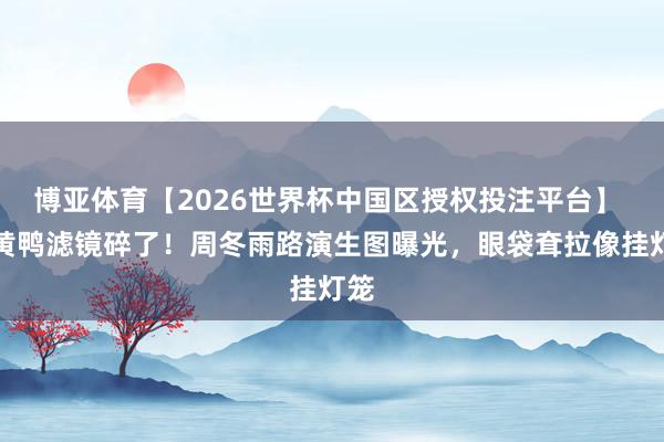 博亚体育【2026世界杯中国区授权投注平台】 小黄鸭滤镜碎了!周冬雨路演生图曝光,眼袋耷拉像挂灯笼