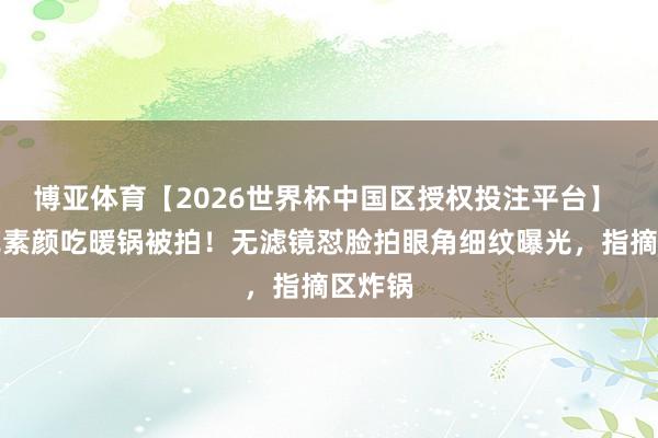 博亚体育【2026世界杯中国区授权投注平台】 刘亦菲素颜吃暖锅被拍!无滤镜怼脸拍眼角细纹曝光,指摘区炸锅
