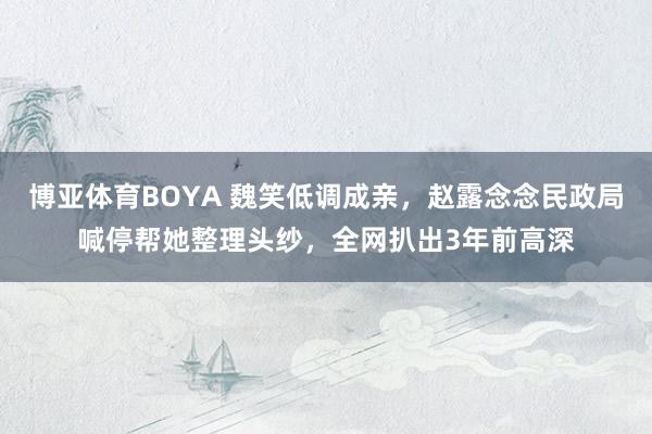 博亚体育BOYA 魏笑低调成亲,赵露念念民政局喊停帮她整理头纱,全网扒出3年前高深