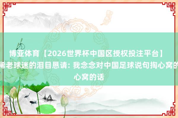 博亚体育【2026世界杯中国区授权投注平台】 古稀老球迷的泪目恳请: 我念念对中国足球说句掏心窝的话