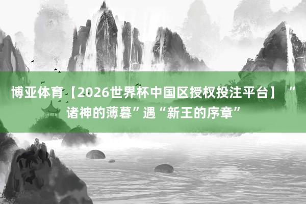 博亚体育【2026世界杯中国区授权投注平台】 “诸神的薄暮”遇“新王的序章”