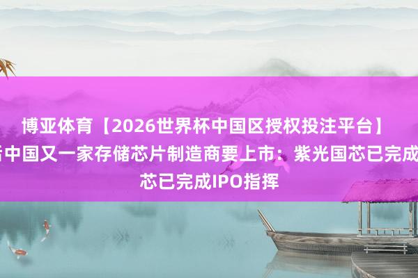 博亚体育【2026世界杯中国区授权投注平台】 长鑫之后中国又一家存储芯片制造商要上市:紫光国芯已完成IPO指挥
