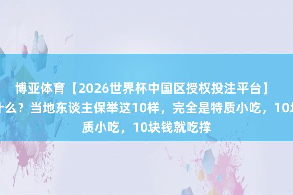 博亚体育【2026世界杯中国区授权投注平台】 来珠海吃什么?当地东谈主保举这10样,完全是特质小吃,10块钱就吃撑