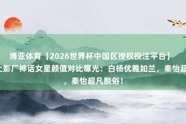 博亚体育【2026世界杯中国区授权投注平台】 惊骇！上影厂神话女星颜值对比曝光：白杨优雅如兰，秦怡超凡脱俗！