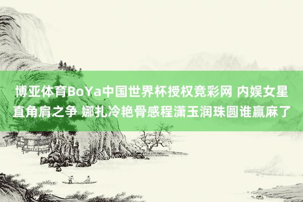 博亚体育BoYa中国世界杯授权竞彩网 内娱女星直角肩之争 娜扎冷艳骨感程潇玉润珠圆谁赢麻了