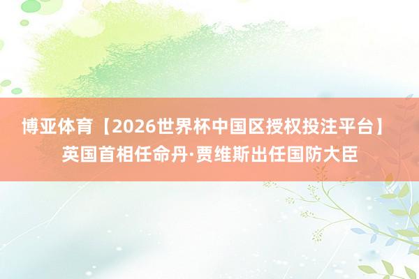 博亚体育【2026世界杯中国区授权投注平台】 英国首相任命丹·贾维斯出任国防大臣