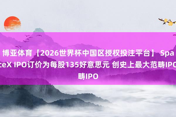 博亚体育【2026世界杯中国区授权投注平台】 SpaceX IPO订价为每股135好意思元 创史上最大范畴IPO