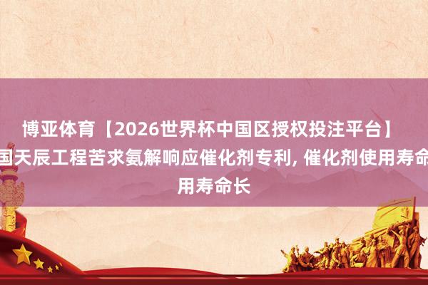 博亚体育【2026世界杯中国区授权投注平台】 中国天辰工程苦求氨解响应催化剂专利, 催化剂使用寿命长