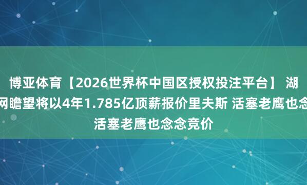 博亚体育【2026世界杯中国区授权投注平台】 湖记:篮网瞻望将以4年1.785亿顶薪报价里夫斯 活塞老鹰也念念竞价
