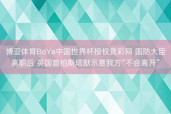博亚体育BoYa中国世界杯授权竞彩网 国防大臣离职后 英国首相斯塔默示意我方“不会离开”