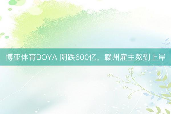 博亚体育BOYA 阴跌600亿,赣州雇主熬到上岸