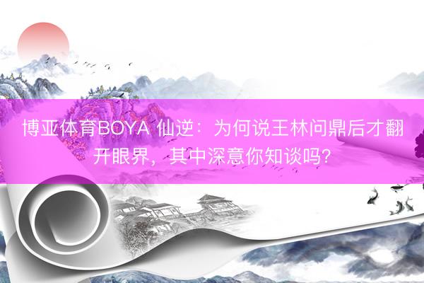 博亚体育BOYA 仙逆:为何说王林问鼎后才翻开眼界,其中深意你知谈吗?