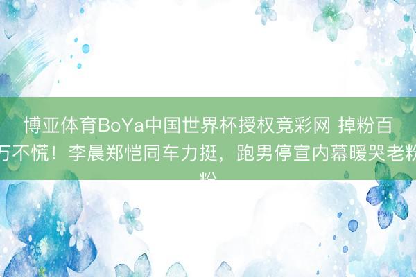 博亚体育BoYa中国世界杯授权竞彩网 掉粉百万不慌!李晨郑恺同车力挺,跑男停宣内幕暖哭老粉