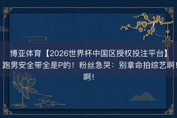 博亚体育【2026世界杯中国区授权投注平台】 跑男安全带全是P的!粉丝急哭:别拿命拍综艺啊!
