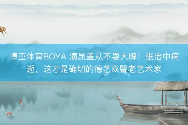 博亚体育BOYA 演晁盖从不耍大牌!张治中病逝,这才是确切的德艺双馨老艺术家