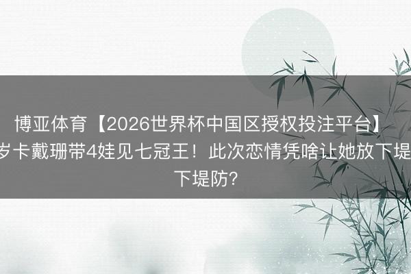博亚体育【2026世界杯中国区授权投注平台】 45岁卡戴珊带4娃见七冠王!此次恋情凭啥让她放下堤防?