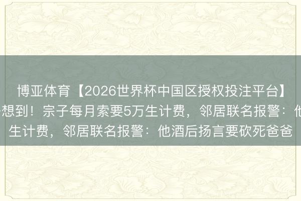 博亚体育【2026世界杯中国区授权投注平台】 81岁李家鼎隔绝父子想到！宗子每月索要5万生计费，邻居联名报警：他酒后扬言要砍死爸爸