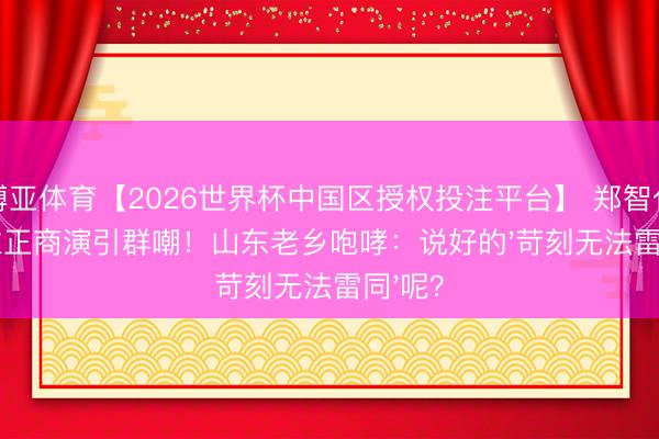博亚体育【2026世界杯中国区授权投注平台】 郑智化强撑立正商演引群嘲!山东老乡咆哮:说好的'苛刻无法雷同'呢?