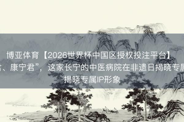 博亚体育【2026世界杯中国区授权投注平台】 “长命君、康宁君”,这家长宁的中医病院在非遗日揭晓专属IP形象