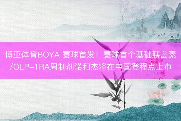 博亚体育BOYA 寰球首发!寰球首个基础胰岛素/GLP-1RA周制剂诺和杰将在中国登程点上市