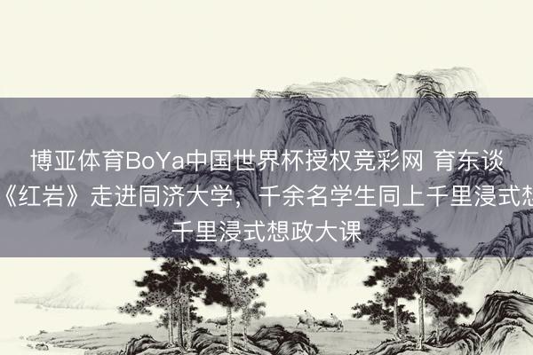 博亚体育BoYa中国世界杯授权竞彩网 育东谈主识见|《红岩》走进同济大学，千余名学生同上千里浸式想政大课