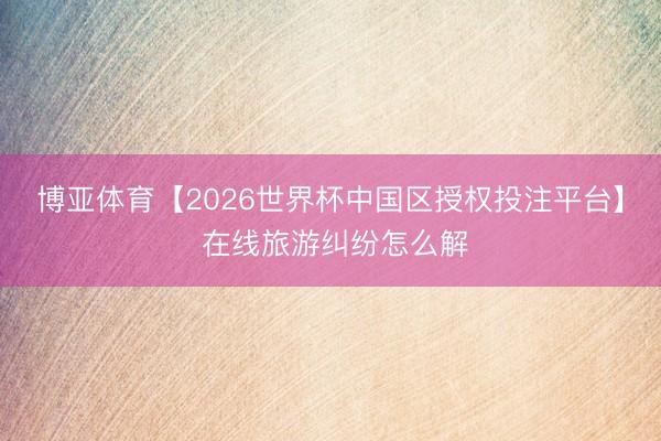 博亚体育【2026世界杯中国区授权投注平台】 在线旅游纠纷怎么解