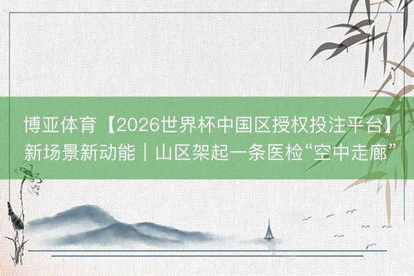 博亚体育【2026世界杯中国区授权投注平台】 新场景新动能｜山区架起一条医检“空中走廊”