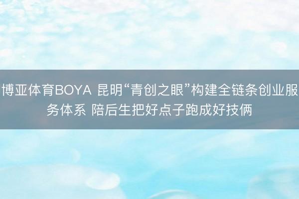 博亚体育BOYA 昆明“青创之眼”构建全链条创业服务体系 陪后生把好点子跑成好技俩