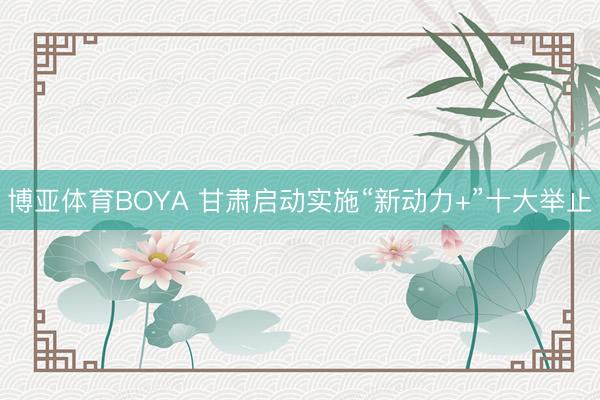 博亚体育BOYA 甘肃启动实施“新动力+”十大举止