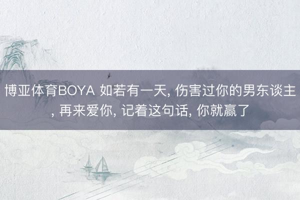 博亚体育BOYA 如若有一天, 伤害过你的男东谈主, 再来爱你, 记着这句话, 你就赢了