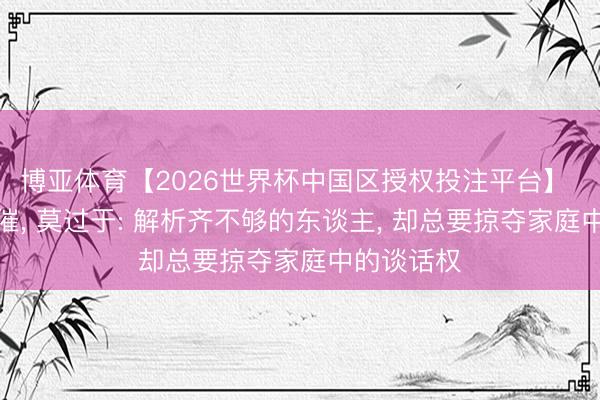 博亚体育【2026世界杯中国区授权投注平台】 婚配的悲催, 莫过于: 解析齐不够的东谈主, 却总要掠夺家庭中的谈话权