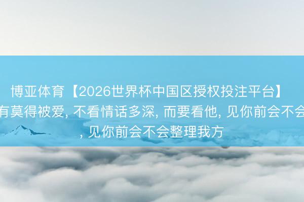 博亚体育【2026世界杯中国区授权投注平台】 女东谈主有莫得被爱, 不看情话多深, 而要看他, 见你前会不会整理我方