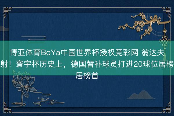 博亚体育BoYa中国世界杯授权竞彩网 翁达夫传射!寰宇杯历史上,德国替补球员打进20球位居榜首