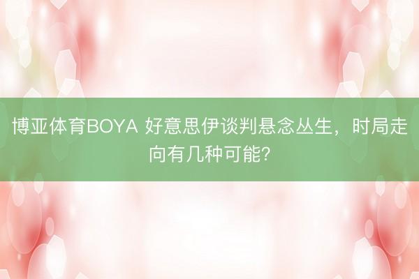 博亚体育BOYA 好意思伊谈判悬念丛生，时局走向有几种可能？