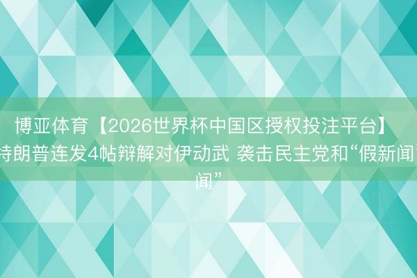 博亚体育【2026世界杯中国区授权投注平台】 特朗普连发4帖辩解对伊动武 袭击民主党和“假新闻”