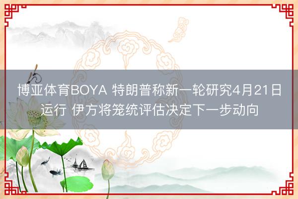 博亚体育BOYA 特朗普称新一轮研究4月21日运行 伊方将笼统评估决定下一步动向