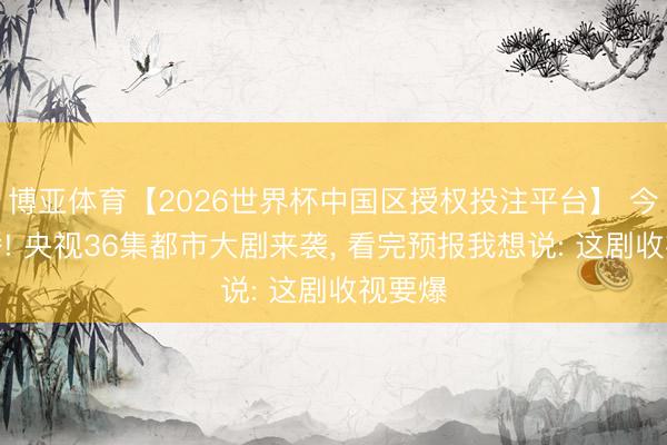 博亚体育【2026世界杯中国区授权投注平台】 今晚开播! 央视36集都市大剧来袭， 看完预报我想说: 这剧收视要爆